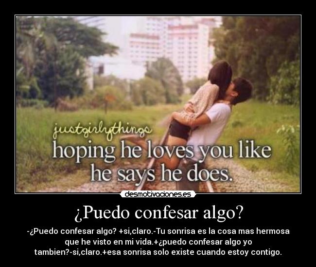 ¿Puedo confesar algo? - -¿Puedo confesar algo? +si,claro.-Tu sonrisa es la cosa mas hermosa
que he visto en mi vida.+¿puedo confesar algo yo
tambien?-si,claro.+esa sonrisa solo existe cuando estoy contigo.