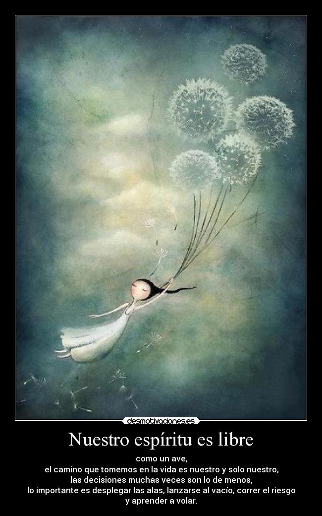 Nuestro espíritu es libre - como un ave,
el camino que tomemos en la vida es nuestro y solo nuestro,
las decisiones muchas veces son lo de menos,
lo importante es desplegar las alas, lanzarse al vacío, correr el riesgo
y aprender a volar.