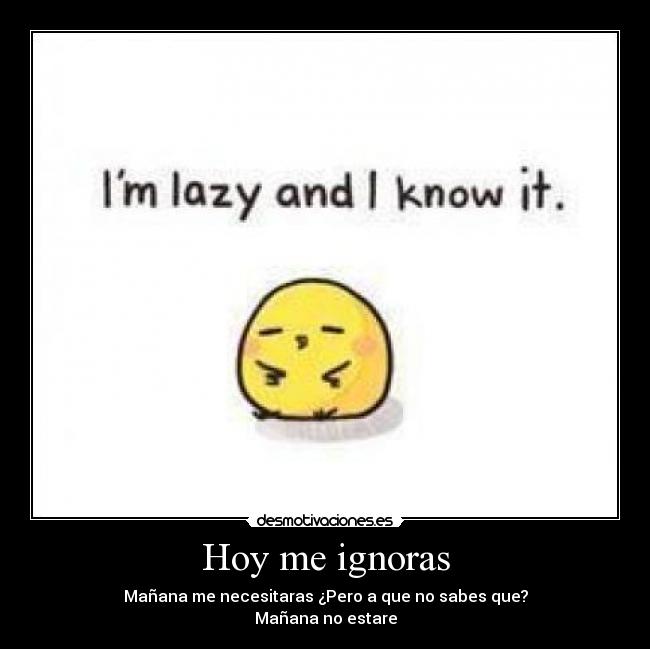 Hoy me ignoras - Mañana me necesitaras ¿Pero a que no sabes que?
Mañana no estare