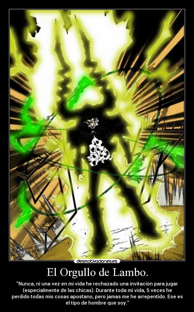 El Orgullo de Lambo. - Nunca, ni una vez en mi vida he rechazado una invitación para jugar
(especialmente de las chicas). Durante toda mi vida, 5 veces he
perdido todas mis cosas apostano, pero jamas me he arrepentido. Ese es
el tipo de hombre que soy.