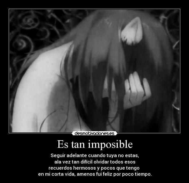 Es tan imposible - Seguir adelante cuando tuya no estas,
ala vez tan difícil olvidar todos esos
recuerdos hermosos y pocos que tengo
en mi corta vida, amenos fui feliz por poco tiempo.