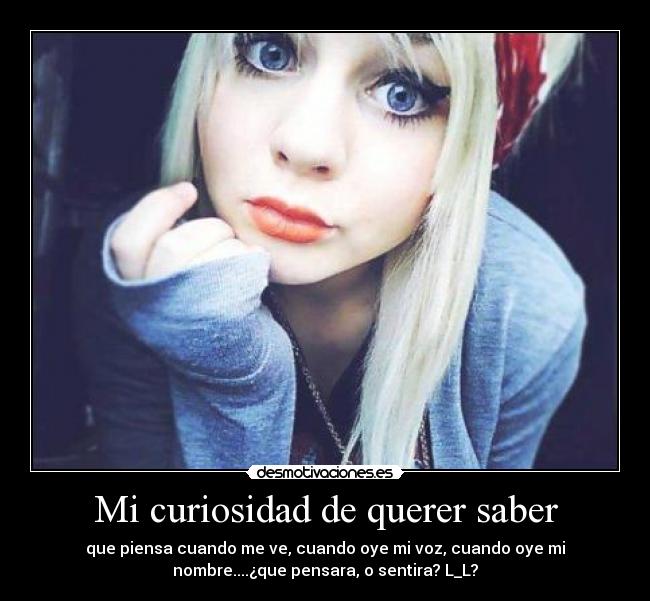 Mi curiosidad de querer saber - que piensa cuando me ve, cuando oye mi voz, cuando oye mi
nombre....¿que pensara, o sentira? L_L?
