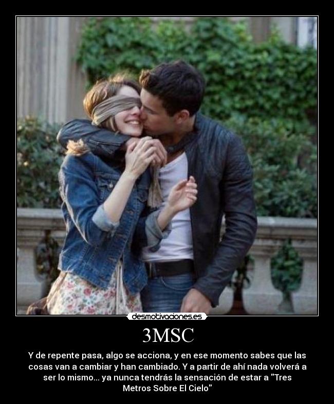 3MSC - Y de repente pasa, algo se acciona, y en ese momento sabes que las
cosas van a cambiar y han cambiado. Y a partir de ahí nada volverá a
ser lo mismo... ya nunca tendrás la sensación de estar a Tres
Metros Sobre El Cielo
