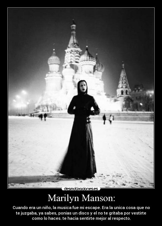 Marilyn Manson: - Cuando era un niño, la musica fue mi escape. Era la unica cosa que no
te juzgaba, ya sabes, ponias un disco y el no te gritaba por vestirte
como lo haces. te hacia sentirte mejor al respecto.