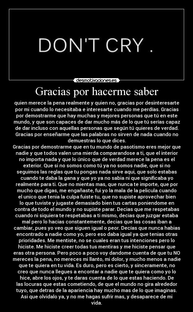 Gracias por hacerme saber - quien merece la pena realmente y quien no, gracias por desinteresarte
por mi cuando lo necesitaba e interesarte cuando me perdías. Gracias
por demostrarme que hay muchas y mejores personas que tú en este
mundo, y que son capaces de dar mucho más de lo que tú serías capaz
de dar incluso con aquellas personas que según tú quieres de verdad.
Gracias por enseñarme que las palabras no sirven de nada cuando no
demuestras lo que dices.
Gracias por demostrarme que en tu mundo de pasotismo eres mejor que
nadie y que todos valen una mierda comparandose a ti, que el interior
no importa nada y que lo único que de verdad merece la pena es el
exterior. Que si no somos como tú ya no somos nadie, que si no
seguimos las reglas que tu pongas nada sirve aqui, que solo estabas
cuando te daba la gana y que yo ya no sabia ni que significaba yo
realmente para ti. Que no mientas mas, que nunca te importe, que por
mucho que digas, me engañaste, fui yo la mala de la pelicula cuando
el unico que tenia la culpa fuiste tu, que no supiste aprovechar bien
lo que tuviste y jugaste demasiado bien tus cartas poniendome en
contra de todo el mundo y no supiste parar. Decias que me respetabas
cuando ni siquiera te respetabas a ti mismo, decias que juzgar estaba
mal pero lo hacias constantemente, decias que las cosas iban a
cambiar, pues yo veo que siguen igual o peor. Decías que nunca habias
encontrado a nadie como yo, pero eso daba igual ya que tenias otras
prioridades. Me mentiste, no se cuales eran tus intenciones pero lo
hiciste. Me hiciste creer todas tus mentiras y me hiciste pensar que
eras otra persona. Pero poco a poco voy dandome cuenta de que tu NO
mereces la pena, no mereces mi llanto, mi dolor, y mucho menos a nadie
que te quiera en tu vida. Es duro, pero es cierto, y sinceramente, no
creo que nunca llegues a encontar a nadie que te quiera como yo lo
hice, abre los ojos, y te daras cuenta de lo que estas haciendo. De
las locuras que estas cometiendo, de que el mundo no gira alrededor
tuyo, que detras de la apariencia hay mucho mas de lo que imaginas.
Asi que olvidalo ya, y no me hagas sufrir mas, y desaparece de mi
vida.
