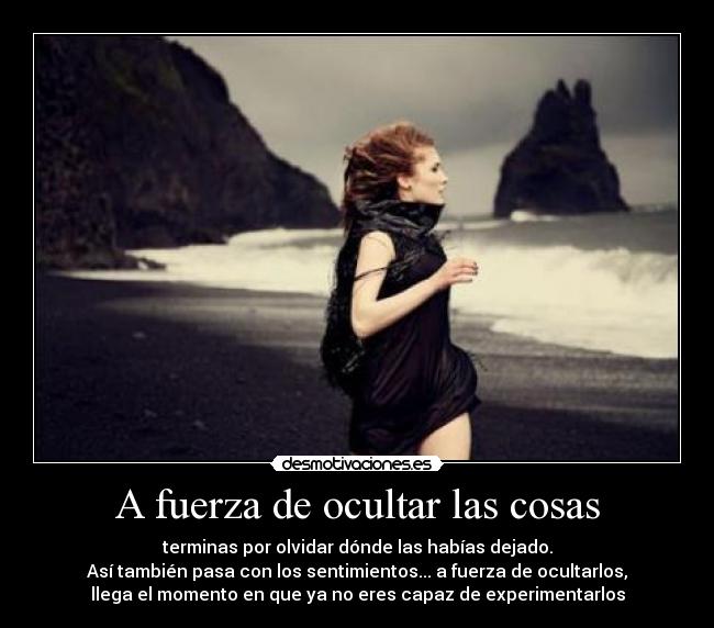 A fuerza de ocultar las cosas - terminas por olvidar dónde las habías dejado.
Así también pasa con los sentimientos... a fuerza de ocultarlos,
llega el momento en que ya no eres capaz de experimentarlos