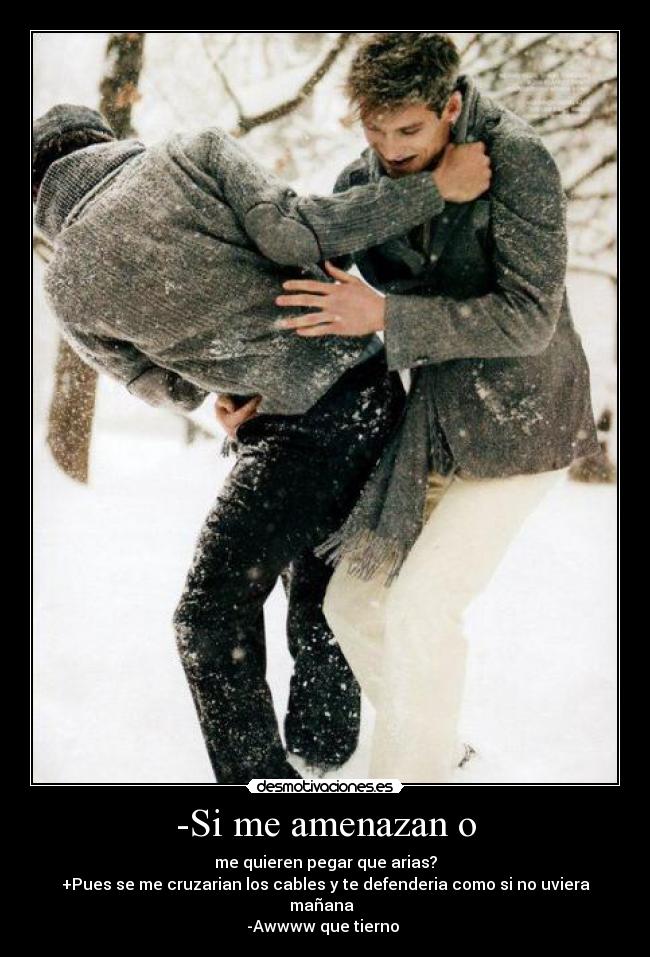 -Si me amenazan o - me quieren pegar que arias?
+Pues se me cruzarian los cables y te defenderia como si no uviera mañana♥
-Awwww que tierno ♥