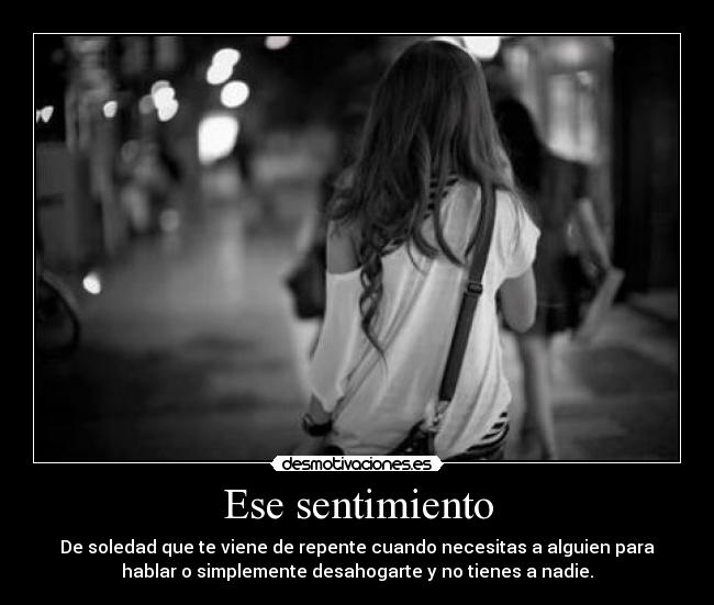Ese sentimiento - De soledad que te viene de repente cuando necesitas a alguien para
hablar o simplemente desahogarte y no tienes a nadie.