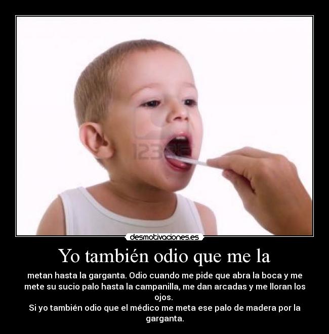 Yo también odio que me la - metan hasta la garganta. Odio cuando me pide que abra la boca y me
mete su sucio palo hasta la campanilla, me dan arcadas y me lloran los
ojos. 
Si yo también odio que el médico me meta ese palo de madera por la
garganta.