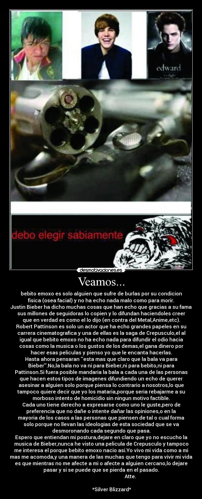 Veamos... - bebito emoxo es solo alguien que sufre de burlas por su condicion
fisica (osea facial) y no ha echo nada malo como para morir.
Justin Bieber ha dicho muchas cosas que han echo que gracias a su fama
sus millones de seguidoras lo copien y lo difundan haciendoles creer
que en verdad es como el lo dijo (en contra del Metal,Anime,etc).
Robert Pattinson es solo un actor que ha echo grandes papeles en su
carrera cinematografica y una de ellas es la saga de Crepusculo,el al
igual que bebito emoxo no ha echo nada para difundir el odio hacia
cosas como la musica o los gustos de los demas,el gana dinero por
hacer esas peliculas y pienso yo que le encanta hacerlas.
Hasta ahora pensaran esta mas que claro que la bala va para
Bieber.No,la bala no va ni para Bieber,ni para bebito,ni para
Pattinson.Si fuera posible mandaria la bala a cada una de las personas
que hacen estos tipos de imagenes difundiendo un echo de querer
asesinar a alguien solo porque piensa lo contrario a nosotros,lo que
tampoco quiere decir que yo los mataria,porque seria rebajarme a su
morboso intento de homicidio sin ningun motivo factible.
Cada uno tiene derecho a expresarse como uno le guste,pero de
preferencia que no dañe o intente dañar las opiniones,o en la
mayoria de los casos a las personas que piensen de tal o cual forma
solo porque no llevan las ideologias de esta sociedad que se va
desmoronando cada segundo que pasa.
Espero que entiendan mi postura,dejare en claro que yo no escucho la
musica de Bieber,nunca he visto una pelicula de Crepusculo y tampoco
me interesa el porque bebito emoxo nacio asi.Yo vivo mi vida como a mi
mas me acomoda,y una manera de las muchas que tengo para vivir mi vida
es que mientras no me afecte a mi o afecte a alguien cercano,lo dejare
pasar y si se puede que se pierda en el pasado.
Atte.
*Silver Blizzard*