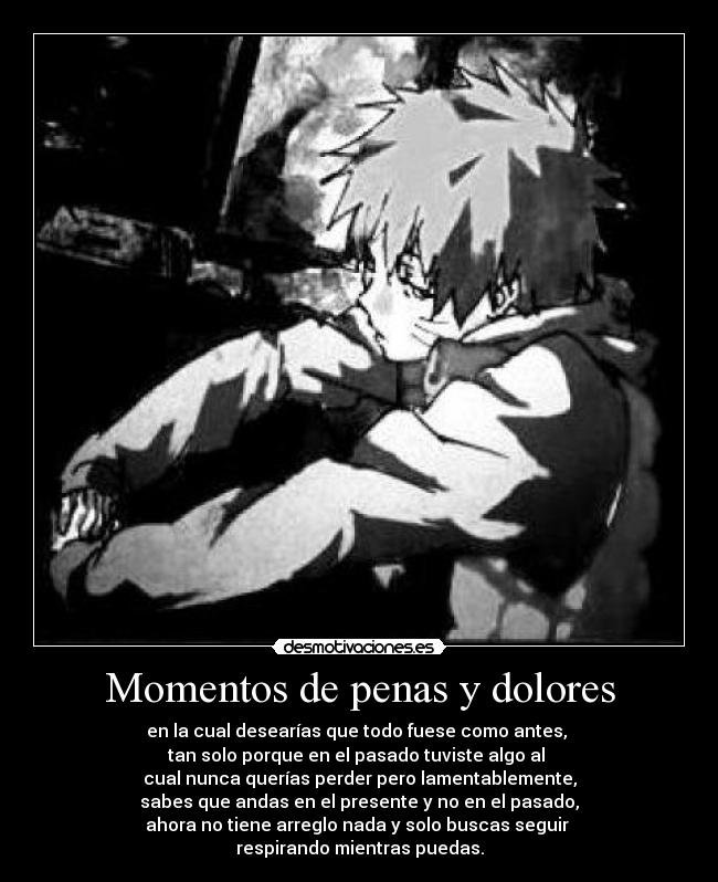 Momentos de penas y dolores - en la cual desearías que todo fuese como antes,
tan solo porque en el pasado tuviste algo al
cual nunca querías perder pero lamentablemente,
sabes que andas en el presente y no en el pasado,
ahora no tiene arreglo nada y solo buscas seguir
respirando mientras puedas.