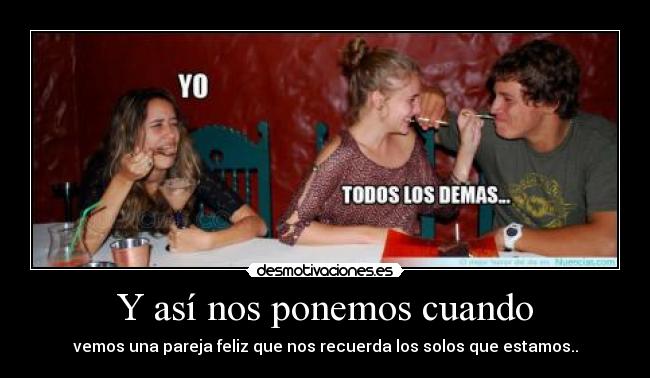 Y así nos ponemos cuando - vemos una pareja feliz que nos recuerda los solos que estamos..