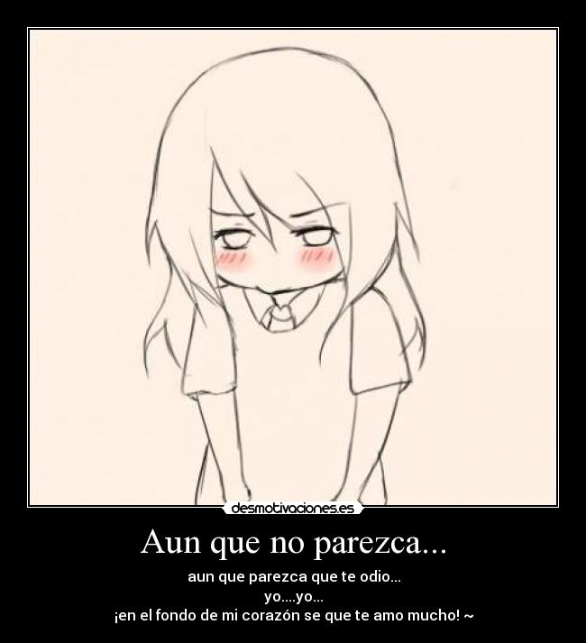 Aun que no parezca... - aun que parezca que te odio...
yo....yo...
¡en el fondo de mi corazón se que te amo mucho! ~