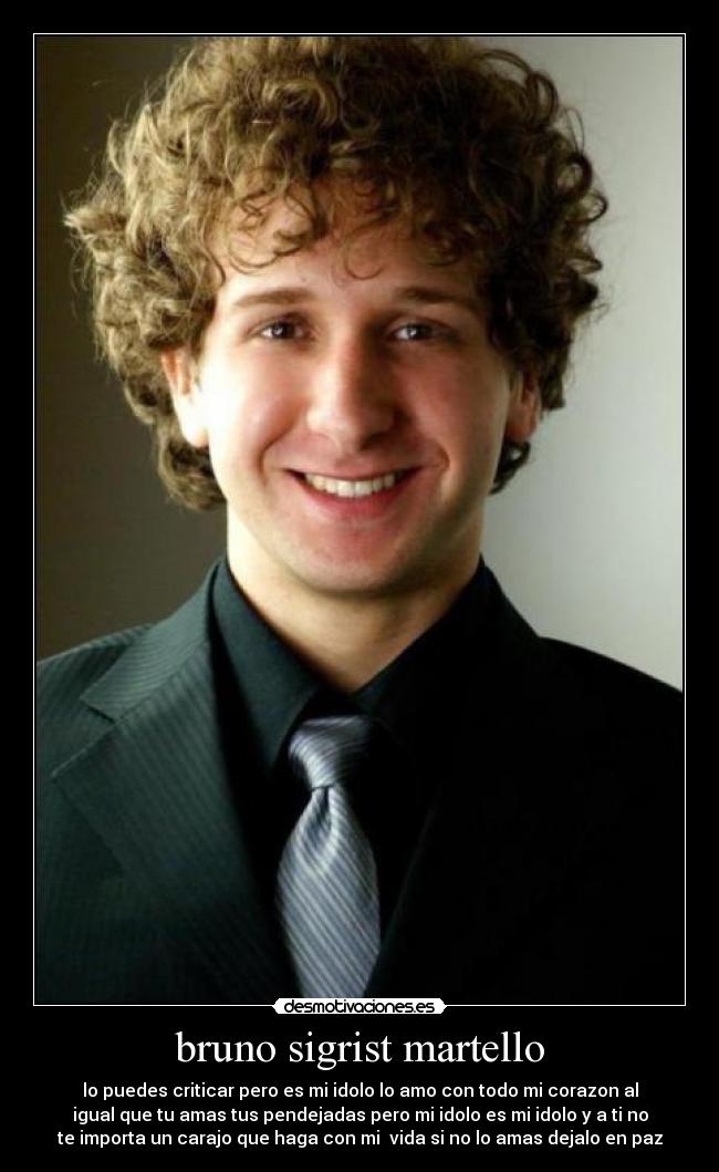bruno sigrist martello - lo puedes criticar pero es mi idolo lo amo con todo mi corazon al
igual que tu amas tus pendejadas pero mi idolo es mi idolo y a ti no
te importa un carajo que haga con mi vida si no lo amas dejalo en paz