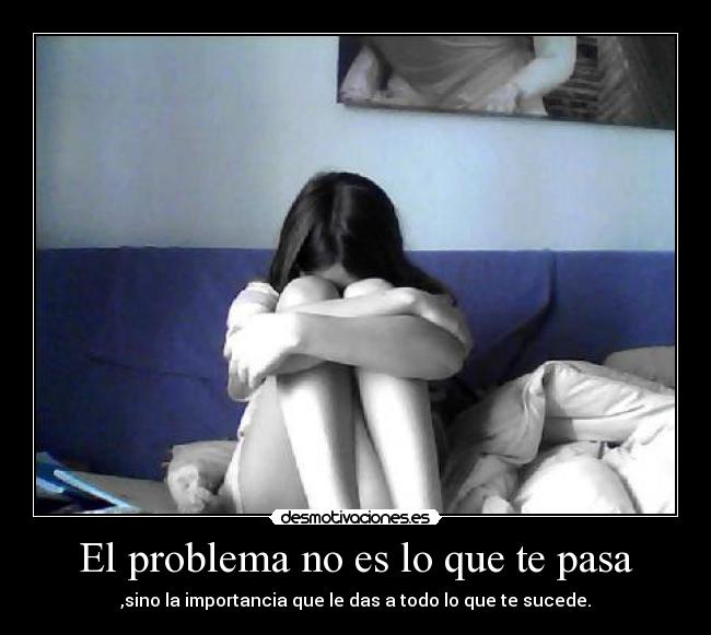 El problema no es lo que te pasa - ,sino la importancia que le das a todo lo que te sucede.
