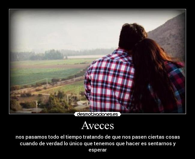 Aveces - nos pasamos todo el tiempo tratando de que nos pasen ciertas cosas
cuando de verdad lo único que tenemos que hacer es sentarnos y
esperar