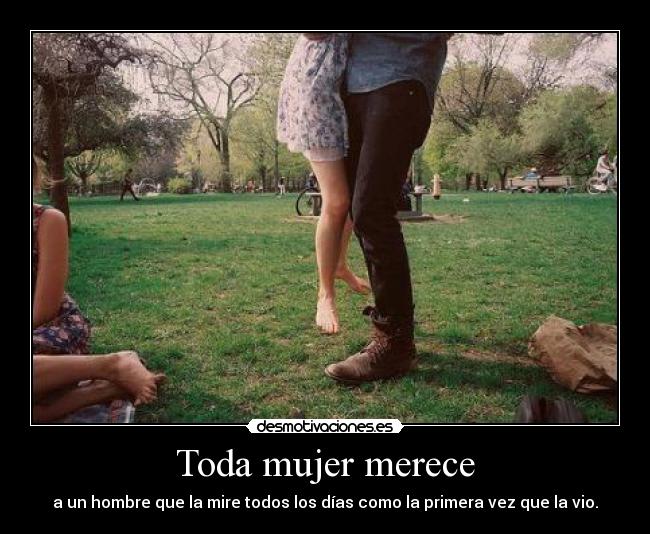 Toda mujer merece - a un hombre que la mire todos los días como la primera vez que la vio.