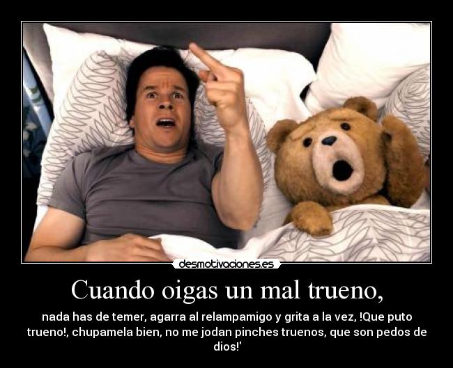 Cuando oigas un mal trueno, - nada has de temer, agarra al relampamigo y grita a la vez, !Que puto
trueno!, chupamela bien, no me jodan pinches truenos, que son pedos de
dios!