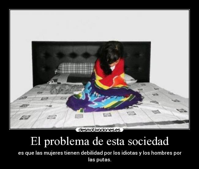 El problema de esta sociedad - es que las mujeres tienen debilidad por los idiotas y los hombres por las putas.