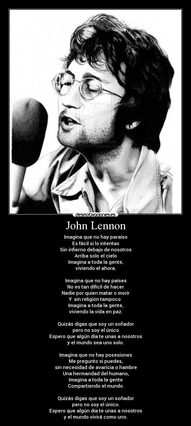 John Lennon - Imagina que no hay paraíso
Es fácil si lo intentas
Sin infierno debajo de nosotros
Arriba solo el cielo
Imagina a toda la gente,
viviendo el ahora.

Imagina que no hay países
No es tan difícil de hacer
Nadie por quien matar o morir
Y  sin religión tampoco 
Imagina a toda la gente,
viviendo la vida en paz.

Quizás digas que soy un soñador
pero no soy el único
Espero que algún día te unas a nosotros
y el mundo sea uno solo.

Imagina que no hay posesiones
Me pregunto si puedes,
sin necesidad de avaricia o hambre
Una hermandad del humano,
Imagina a toda la gente
Compartiendo el mundo.

Quizás digas que soy un soñador
pero no soy el único.
Espero que algún día te unas a nosotros
y el mundo vivirá como uno.