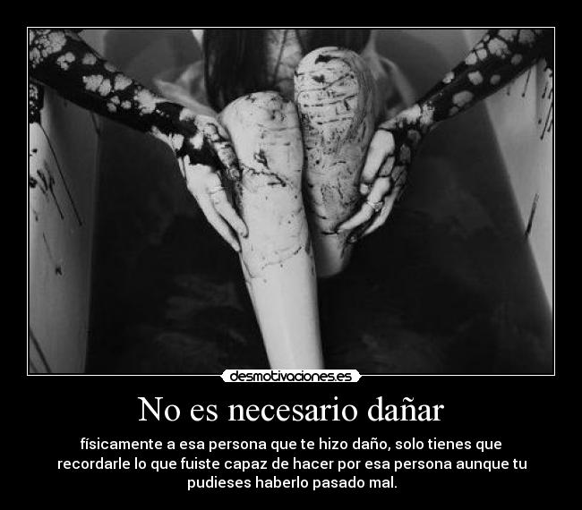 No es necesario dañar - físicamente a esa persona que te hizo daño, solo tienes que
recordarle lo que fuiste capaz de hacer por esa persona aunque tu
pudieses haberlo pasado mal.