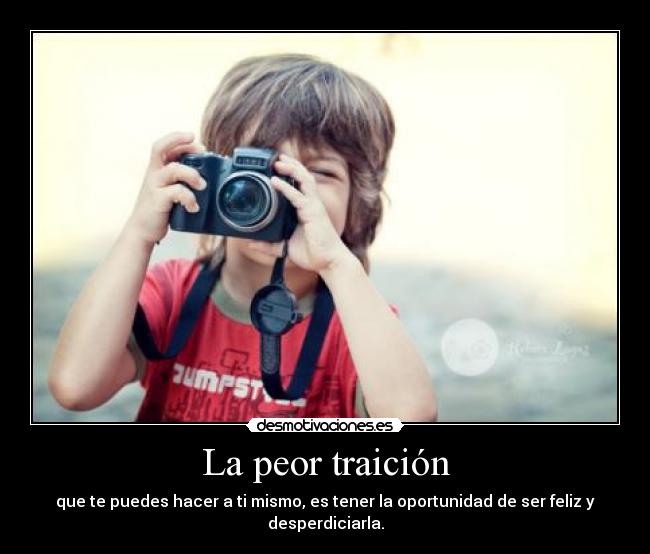 La peor traición - que te puedes hacer a ti mismo, es tener la oportunidad de ser feliz y desperdiciarla.