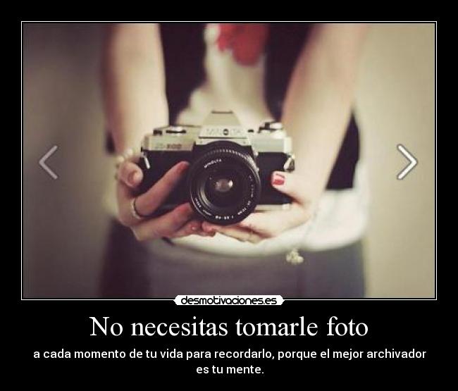 No necesitas tomarle foto - a cada momento de tu vida para recordarlo, porque el mejor archivador es tu mente.