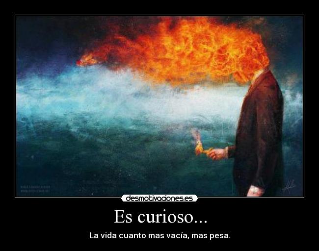 Es curioso... - La vida cuanto mas vacía, mas pesa.