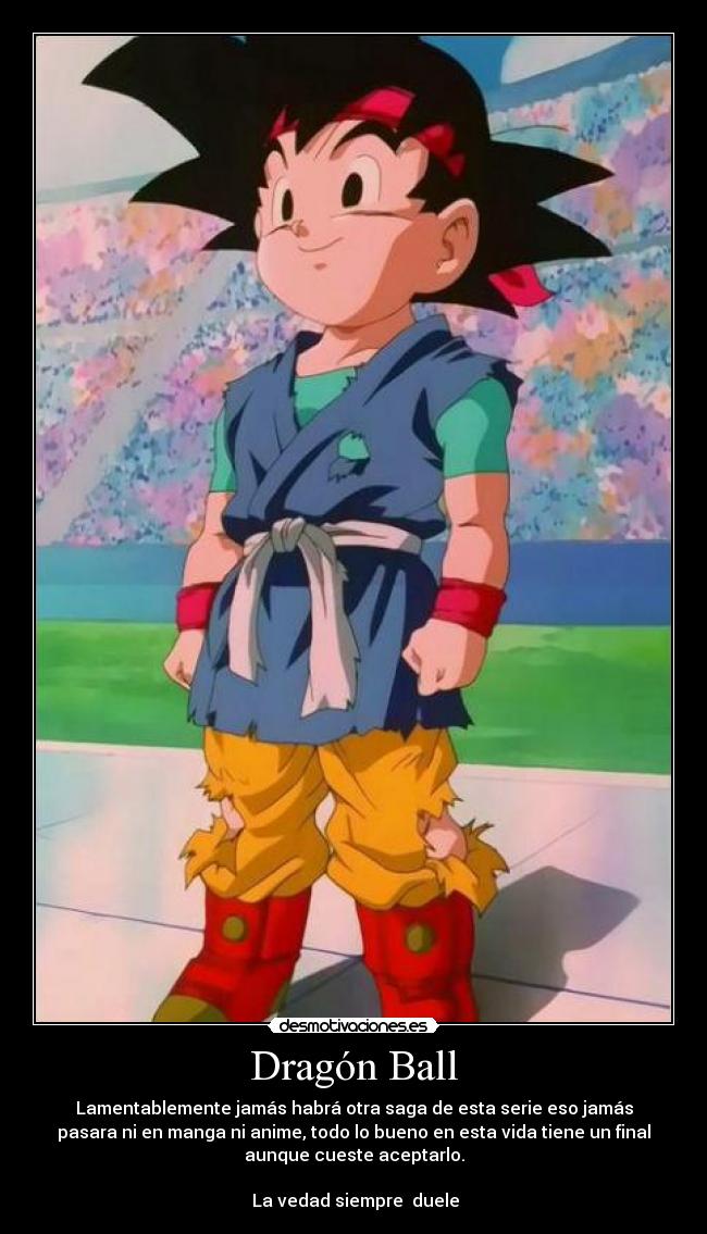 Dragón Ball - Lamentablemente jamás habrá otra saga de esta serie eso jamás
pasara ni en manga ni anime, todo lo bueno en esta vida tiene un final
aunque cueste aceptarlo.
La vedad siempre duele