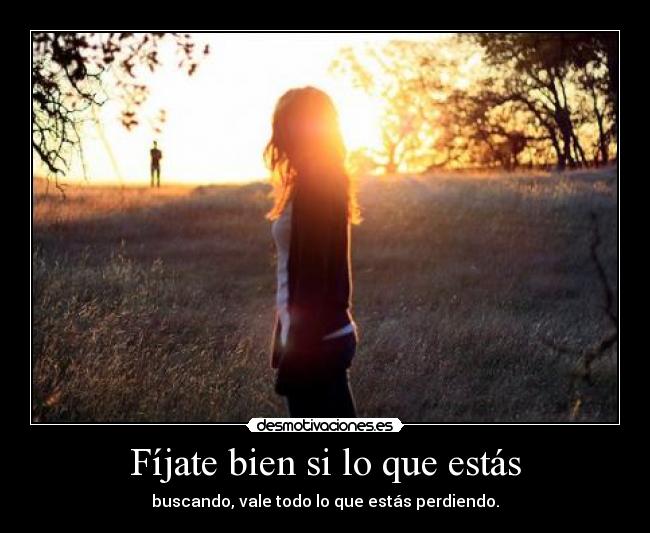 Fíjate bien si lo que estás - buscando, vale todo lo que estás perdiendo.