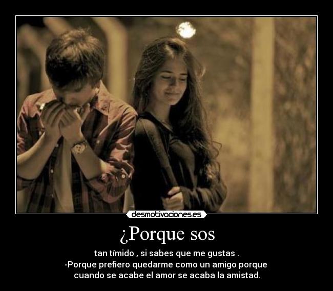 ¿Porque sos - tan tímido , si sabes que me gustas .
-Porque prefiero quedarme como un amigo porque
cuando se acabe el amor se acaba la amistad.