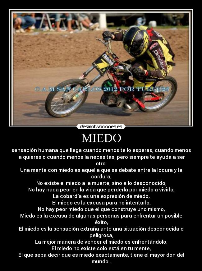 MIEDO - sensación humana que llega cuando menos te lo esperas, cuando menos
la quieres o cuando menos la necesitas, pero siempre te ayuda a ser
otro.
Una mente con miedo es aquella que se debate entre la locura y la
cordura,
No existe el miedo a la muerte, sino a lo desconocido,
No hay nada peor en la vida que perderla por miedo a vivirla,
La cobardía es una expresión de miedo,
El miedo es la excusa para no intentarlo,
No hay peor miedo que el que construye uno mismo,
Miedo es la excusa de algunas personas para enfrentar un posible
éxito,
El miedo es la sensación extraña ante una situación desconocida o
peligrosa,
La mejor manera de vencer el miedo es enfrentándolo,
El miedo no existe solo está en tu mente,
El que sepa decir que es miedo exactamente, tiene el mayor don del
mundo .