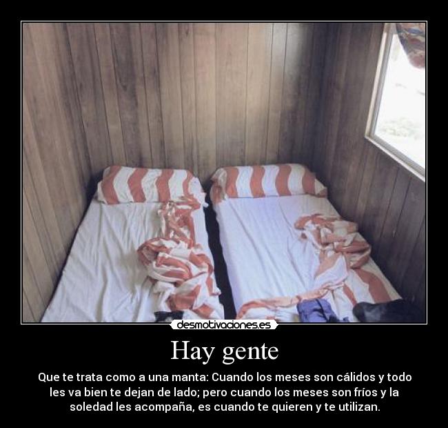 Hay gente - Que te trata como a una manta: Cuando los meses son cálidos y todo
les va bien te dejan de lado; pero cuando los meses son fríos y la
soledad les acompaña, es cuando te quieren y te utilizan.