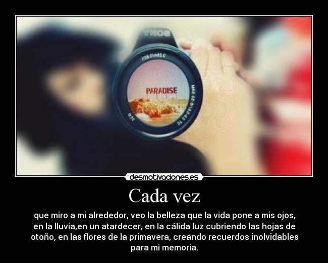 Cada vez - que miro a mi alrededor, veo la belleza que la vida pone a mis ojos,
en la lluvia,en un atardecer, en la cálida luz cubriendo las hojas de
otoño, en las flores de la primavera, creando recuerdos inolvidables
para mi memoria.
