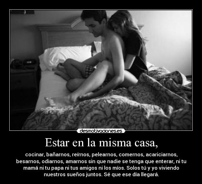 Estar en la misma casa, - cocinar, bañarnos, reírnos, pelearnos, comernos, acariciarnos,
besarnos, odiarnos, amarnos sin que nadie se tenga que enterar, ni tu
mamá ni tu papa ni tus amigos ni los míos. Solos tú y yo viviendo
nuestros sueños juntos. Sé que ese día llegará.