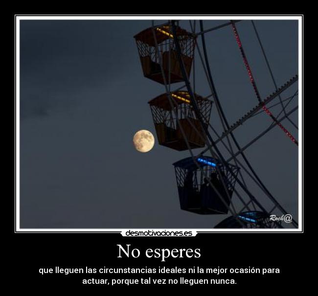 No esperes - que lleguen las circunstancias ideales ni la mejor ocasión para
actuar, porque tal vez no lleguen nunca.