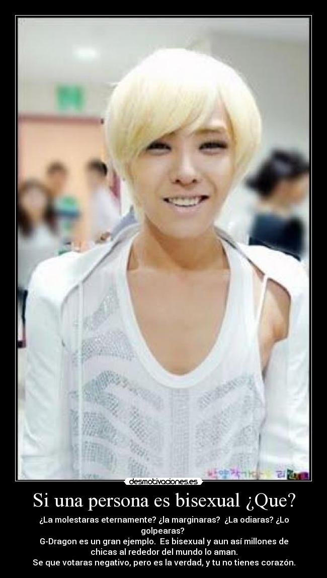 Si una persona es bisexual ¿Que? - ¿La molestaras eternamente? ¿la marginaras? ¿La odiaras? ¿Lo
golpearas?
G-Dragon es un gran ejemplo. Es bisexual y aun así millones de
chicas al rededor del mundo lo aman.
Se que votaras negativo, pero es la verdad, y tu no tienes corazón.