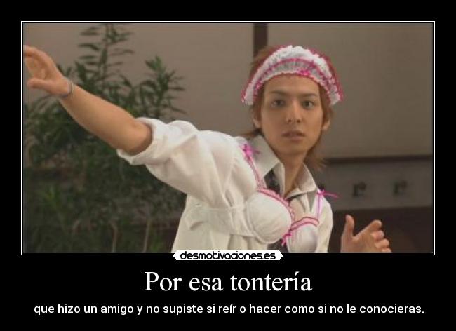 Por esa tontería - que hizo un amigo y no supiste si reír o hacer como si no le conocieras.