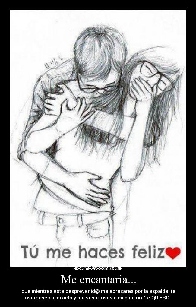 Me encantaria... - que mientras este desprevenid@ me abrazaras por la espalda, te
asercases a mi oido y me susurrases a mi oido un te QUIERO