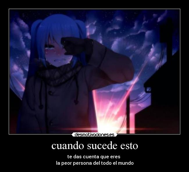 cuando sucede esto - te das cuenta que eres
la peor persona del todo el mundo