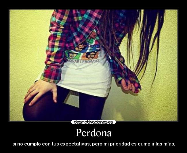 Perdona - si no cumplo con tus expectativas, pero mi prioridad es cumplir las mías.