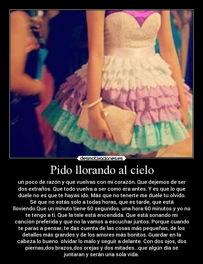 Pido llorando al cielo - un poco de razón y que vuelvas con mi corazón. Que dejemos de ser
dos extraños. Que todo vuelva a ser como era antes. Y es que lo que
duele no es que te hayas ido. Más que no tenerte me duele tu olvido.
Sé que no estás solo a todas horas, que es tarde, que está
lloviendo.Que un minuto tiene 60 segundos, una hora 60 minutos y yo no
te tengo a ti. Que la tele está encendida. Que está sonando mi
canción preferida y que no la vamos a escuchar juntos. Porque cuando
te paras a pensar, te das cuenta de las cosas más pequeñas, de los
detalles más grandes y de los amores más bonitos. Guardar en la
cabeza lo bueno. olvidar lo malo y seguir a delante. Con dos ojos, dos
piernas,dos brazos,dos orejas y dos mitades...que algún día se
juntaran y serán una sola vida.