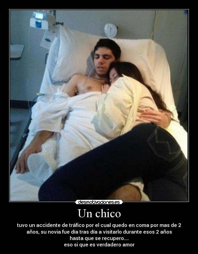 Un chico - tuvo un accidente de tráfico por el cual quedo en coma por mas de 2
años, su novia fue día tras día a visitarlo durante esos 2 años
hasta que se recupero....
eso si que es verdadero amor