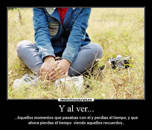Y al ver... - ...Aquellos momentos que pasabas con el y perdias el tiempo, y que
ahora pierdas el tiempo  viendo aquellos recuerdos..