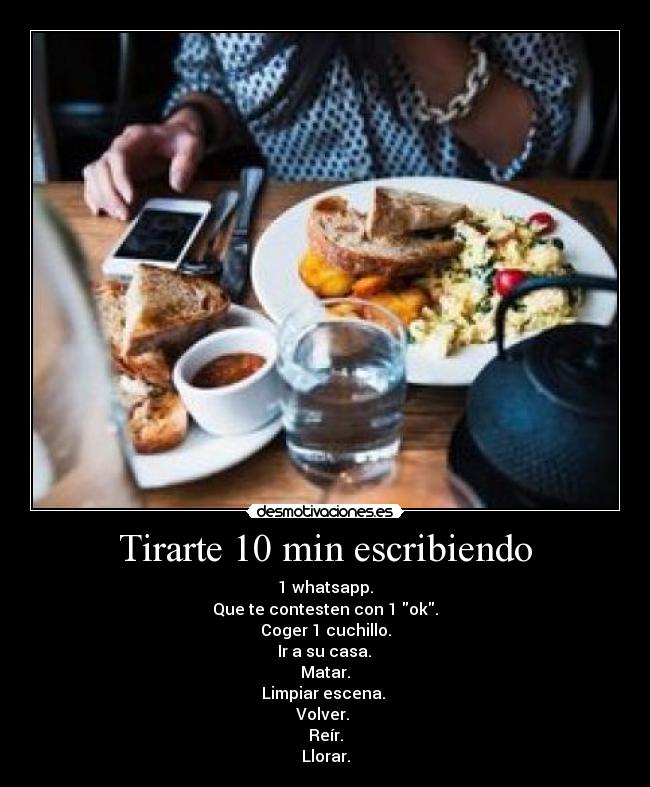 Tirarte 10 min escribiendo - 1 whatsapp.
Que te contesten con 1 ok.
Coger 1 cuchillo.
 Ir a su casa. 
Matar.
Limpiar escena. 
Volver. 
Reír.
Llorar.