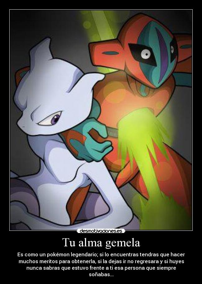 Tu alma gemela - Es como un pokémon legendario; si lo encuentras tendras que hacer
muchos meritos para obtenerla, si la dejas ir no regresara y si huyes
nunca sabras que estuvo frente a ti esa persona que siempre
soñabas...