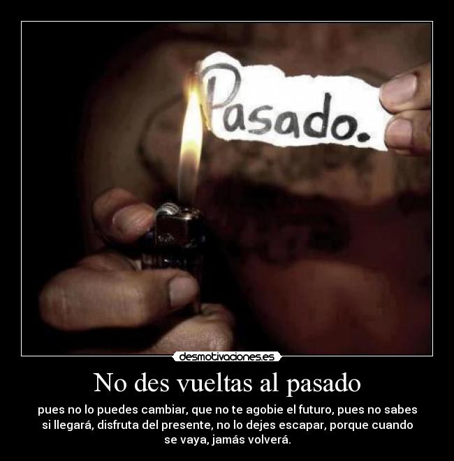 No des vueltas al pasado - pues no lo puedes cambiar, que no te agobie el futuro, pues no sabes
si llegará, disfruta del presente, no lo dejes escapar, porque cuando
se vaya, jamás volverá.