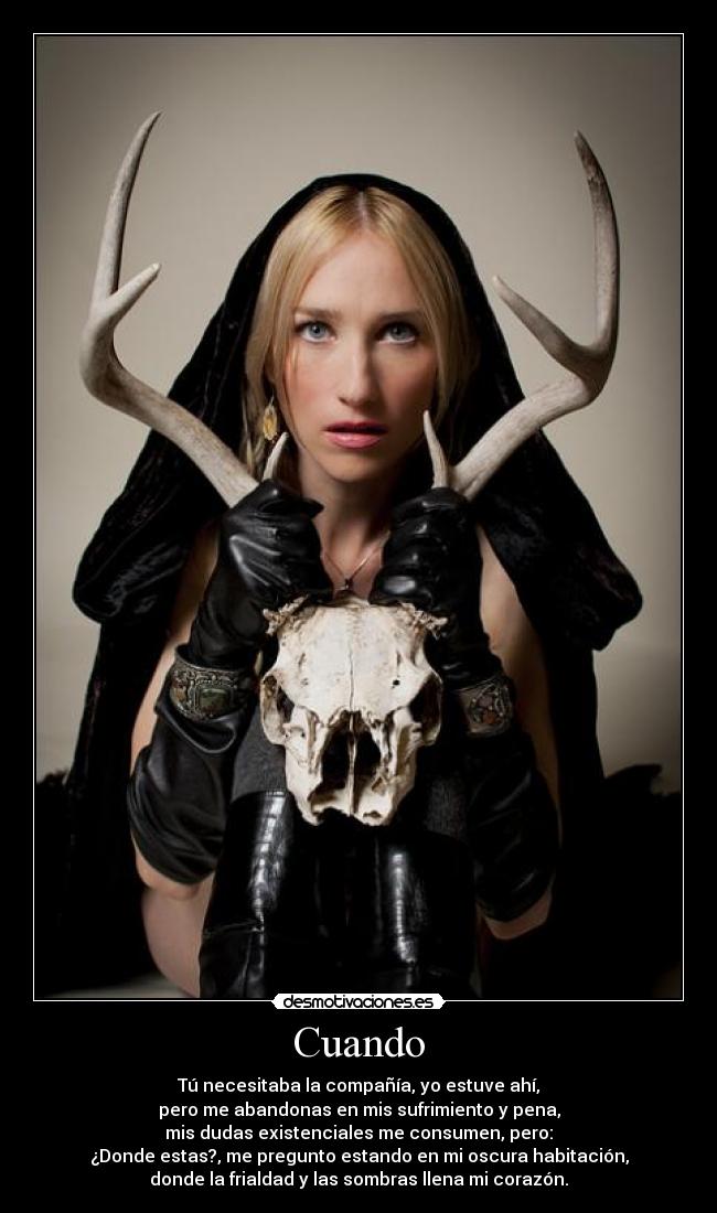 Cuando - Tú necesitaba la compañía, yo estuve ahí,
pero me abandonas en mis sufrimiento y pena,
mis dudas existenciales me consumen, pero:
¿Donde estas?, me pregunto estando en mi oscura habitación,
donde la frialdad y las sombras llena mi corazón.