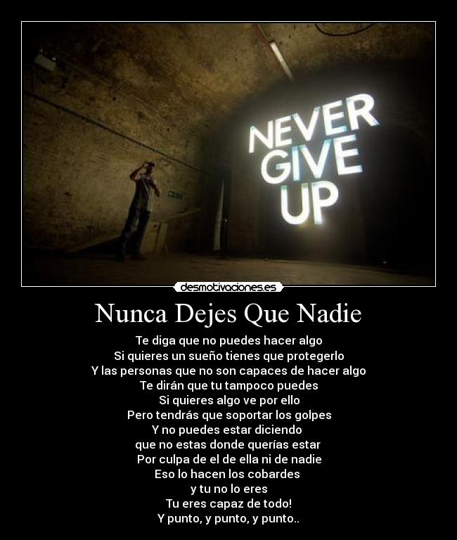Nunca Dejes Que Nadie - Te diga que no puedes hacer algo
Si quieres un sueño tienes que protegerlo
Y las personas que no son capaces de hacer algo
Te dirán que tu tampoco puedes
Si quieres algo ve por ello
Pero tendrás que soportar los golpes
Y no puedes estar diciendo
que no estas donde querías estar
Por culpa de el de ella ni de nadie
Eso lo hacen los cobardes
y tu no lo eres
Tu eres capaz de todo!
Y punto, y punto, y punto..