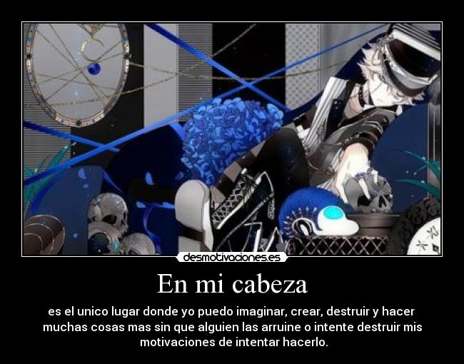 En mi cabeza - es el unico lugar donde yo puedo imaginar, crear, destruir y hacer
muchas cosas mas sin que alguien las arruine o intente destruir mis
motivaciones de intentar hacerlo.